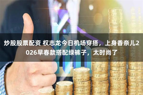 炒股股票配资 权志龙今日机场穿搭，上身香奈儿2026早春款搭配绿裤子，太时尚了