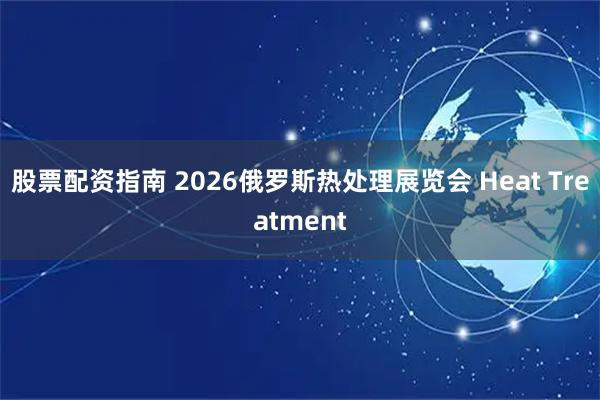 股票配资指南 2026俄罗斯热处理展览会 Heat Treatment