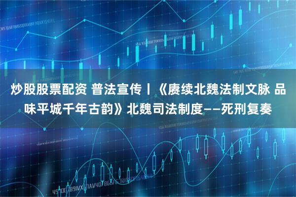 炒股股票配资 普法宣传丨《赓续北魏法制文脉 品味平城千年古韵》北魏司法制度——死刑复奏