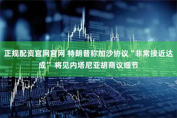 正规配资官网官网 特朗普称加沙协议“非常接近达成” 将见内塔尼亚胡商议细节