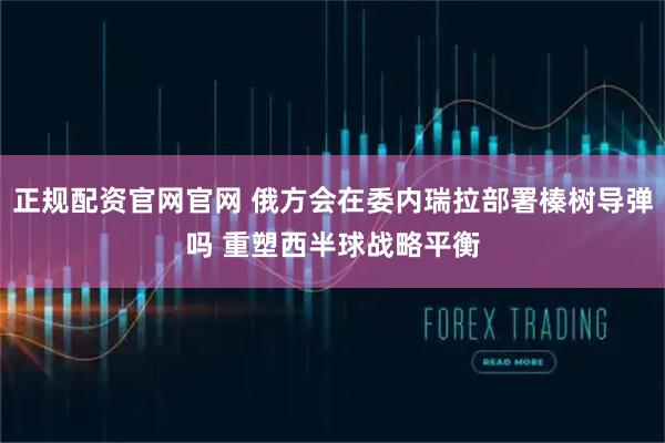 正规配资官网官网 俄方会在委内瑞拉部署榛树导弹吗 重塑西半球战略平衡